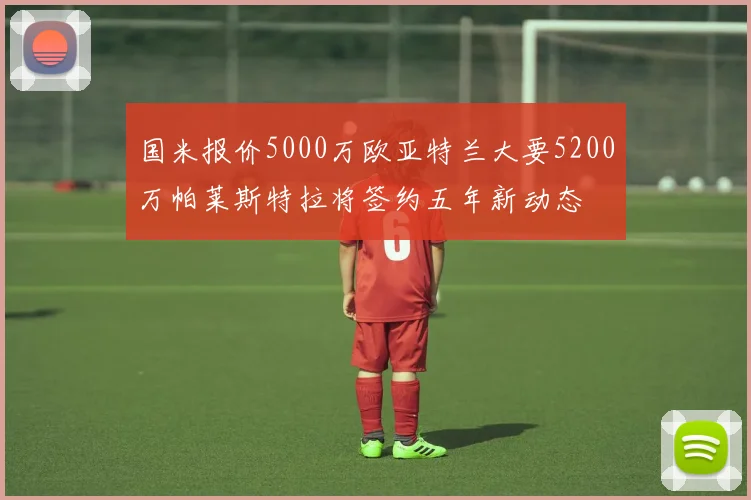 国米报价5000万欧亚特兰大要5200万帕莱斯特拉将签约五年新动态