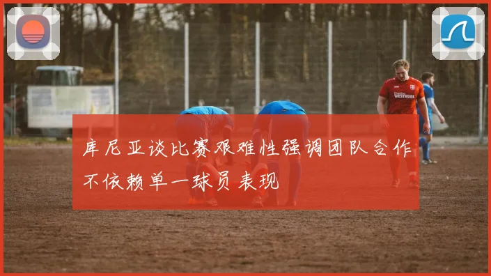 库尼亚谈比赛艰难性强调团队合作不依赖单一球员表现