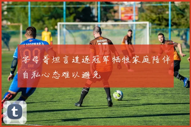 字母哥坦言追逐冠军牺牲家庭陪伴自私心态难以避免