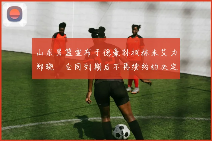 山东男篮宣布于德豪孙桐林米艾力郑晓垚合同到期后不再续约的决定