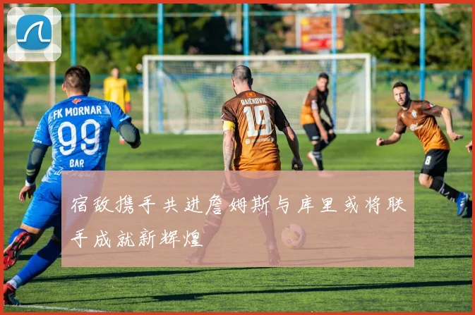 宿敌携手共进詹姆斯与库里或将联手成就新辉煌
